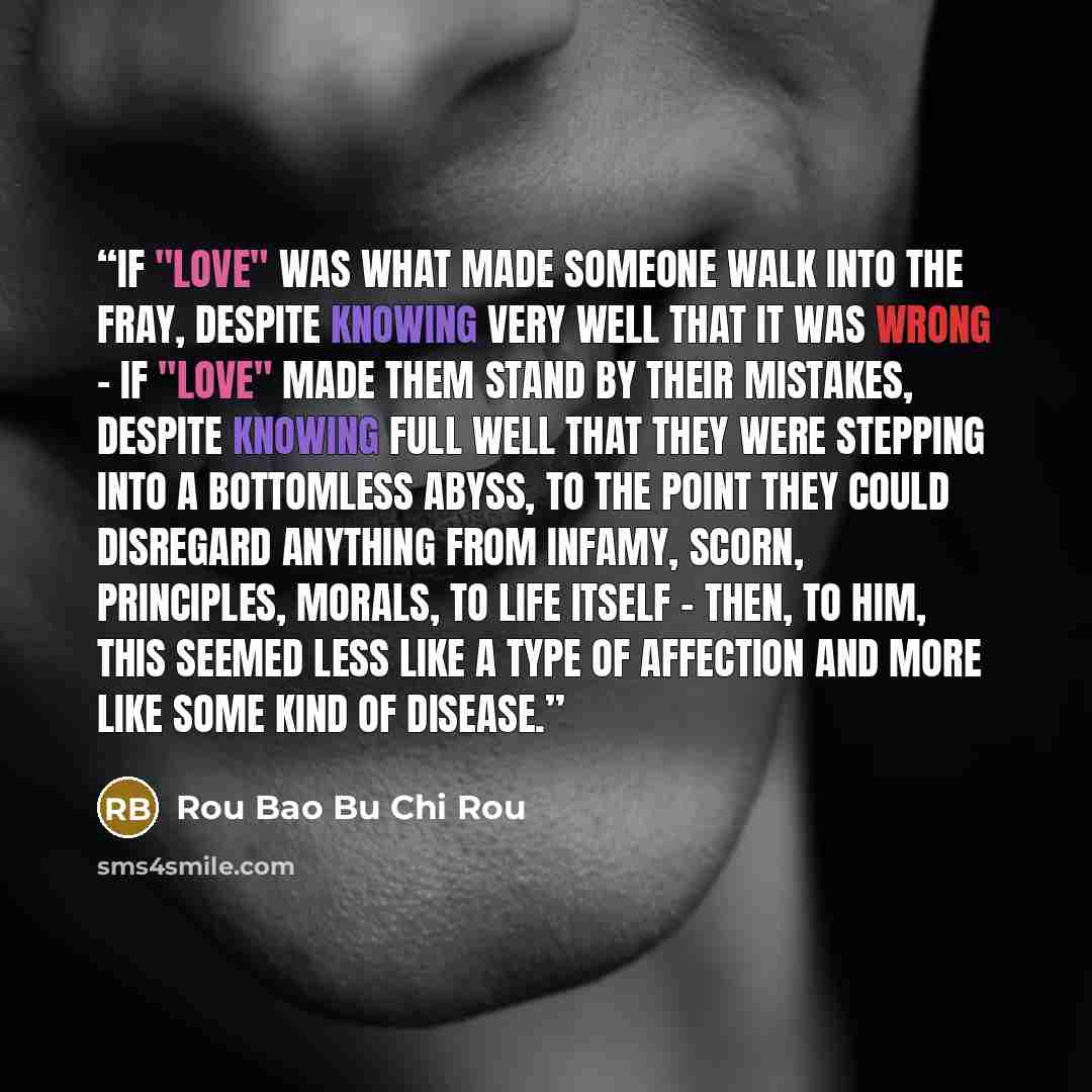 “If "love" was what made someone walk into the fray, despite knowing very well that it was wrong - if "love" made them stand by their mistakes, despite knowing full well that they were stepping into a bottomless abyss, to the point they could disregard anything from infamy, scorn, principles…” quote by Rou Bao Bu Chi Rou