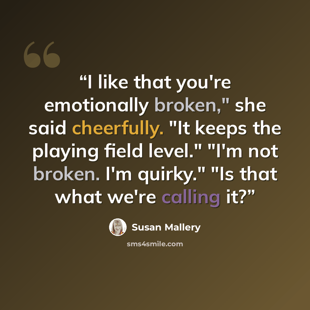 “I like that you're emotionally broken," she said cheerfully. "It keeps the playing field level." "I'm not broken. I'm quirky." "Is that what we're calling it?” quote by Susan Mallery