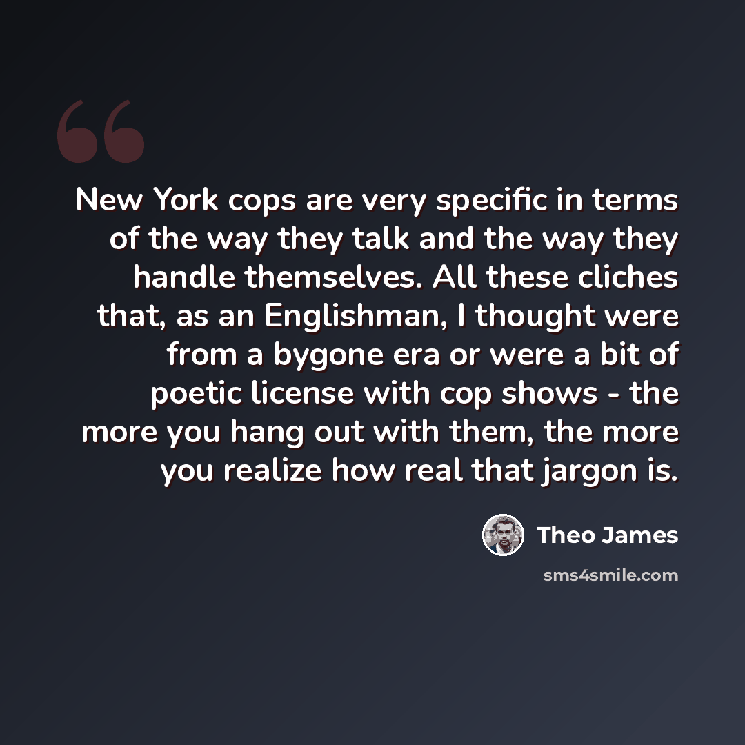“New York cops are very specific in terms of the way they talk and the way they handle themselves. All these cliches that, as an Englishman, I thought were from a bygone era or were a bit of poetic license with cop shows - the more you hang out with them, the more you realize how real that jargon is.” quote by Theo James