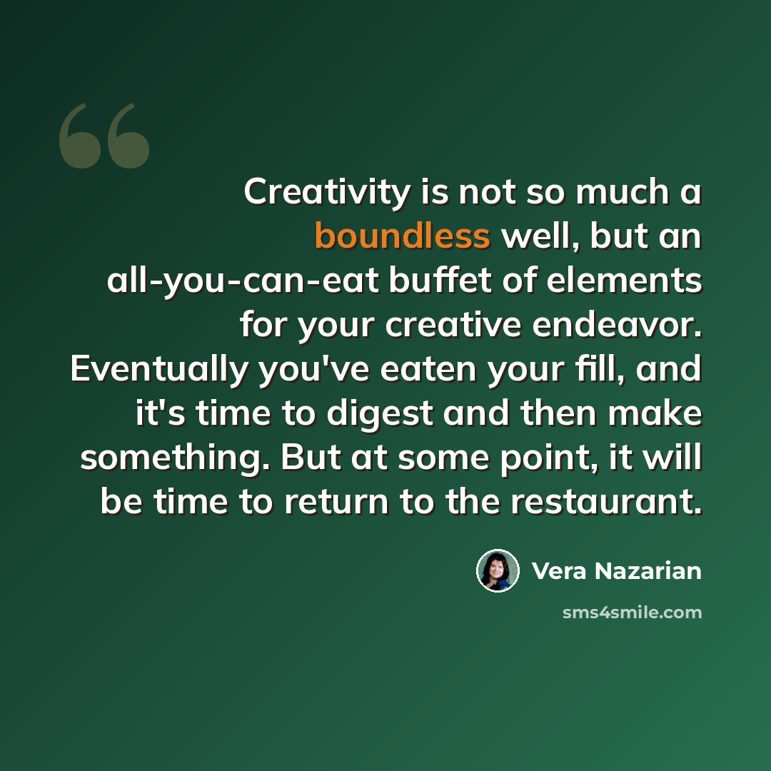 “Creativity is not so much a boundless well, but an all-you-can-eat buffet of elements for your creative endeavor. Eventually you've eaten your fill, and it's time to digest and then make something. But at some point, it will be time to return to the restaurant.” quote by Vera Nazarian