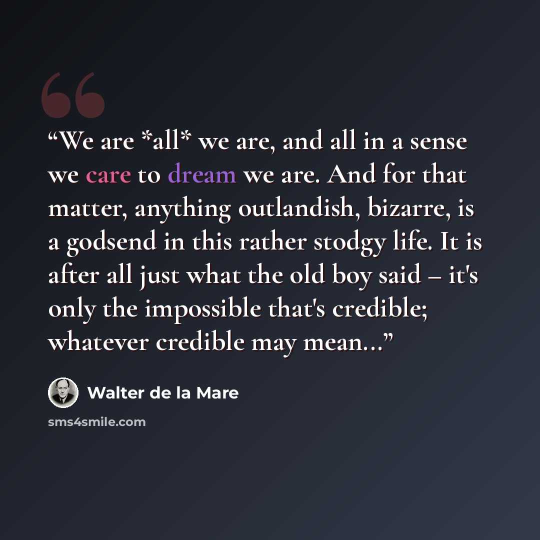 “We are *all* we are, and all in a sense we care to dream we are. And for that matter, anything outlandish, bizarre, is a godsend in this rather stodgy life. It is after all just what the old boy said – it's only the impossible that's credible; whatever credible may mean...” quote by Walter de la Mare