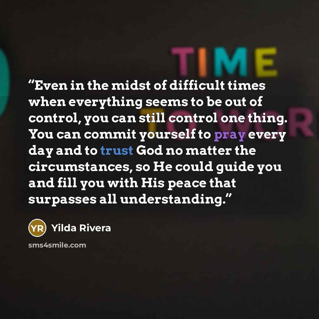 “Even in the midst of difficult times when everything seems to be out of control, you can still control one thing. You can commit yourself to pray every day and to trust God no matter the circumstances, so He could guide you and fill you with His peace that surpasses all understanding.” quote by Yilda Rivera