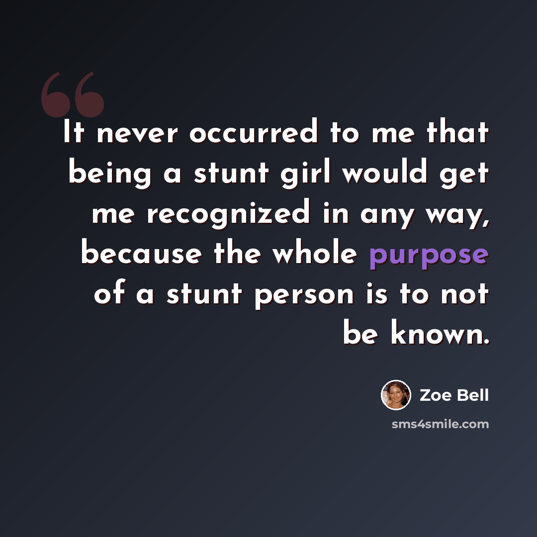 “It never occurred to me that being a stunt girl would get me recognized in any way, because the whole purpose of a stunt person is to not be known.” quote by Zoe Bell