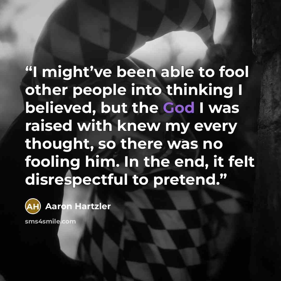 “I might’ve been able to fool other people into thinking I believed, but the God I was raised with knew my every thought, so there was no fooling him. In the end, it felt disrespectful to pretend.” quote by Aaron Hartzler