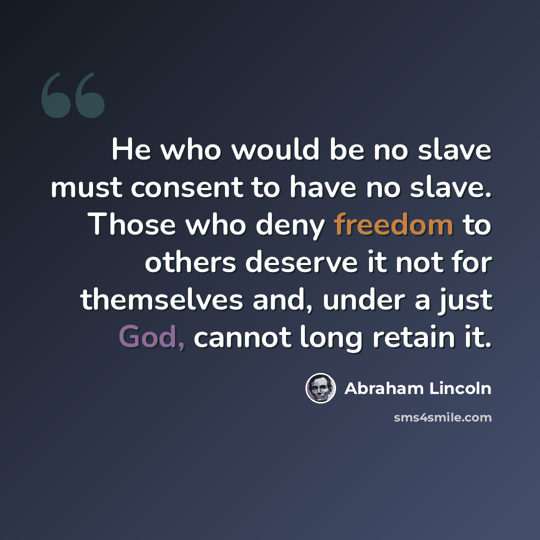 “He who would be no slave must consent to have no slave. Those who deny freedom to others deserve it not for themselves and, under a just God, cannot long retain it.” quote by Abraham Lincoln