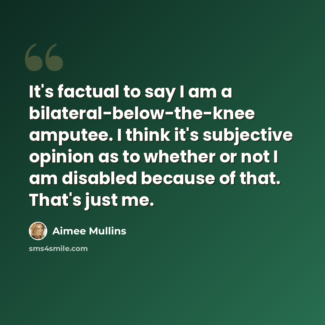 “It's factual to say I am a bilateral-below-the-knee amputee. I think it's subjective opinion as to whether or not I am disabled because of that. That's just me.” quote by Aimee Mullins