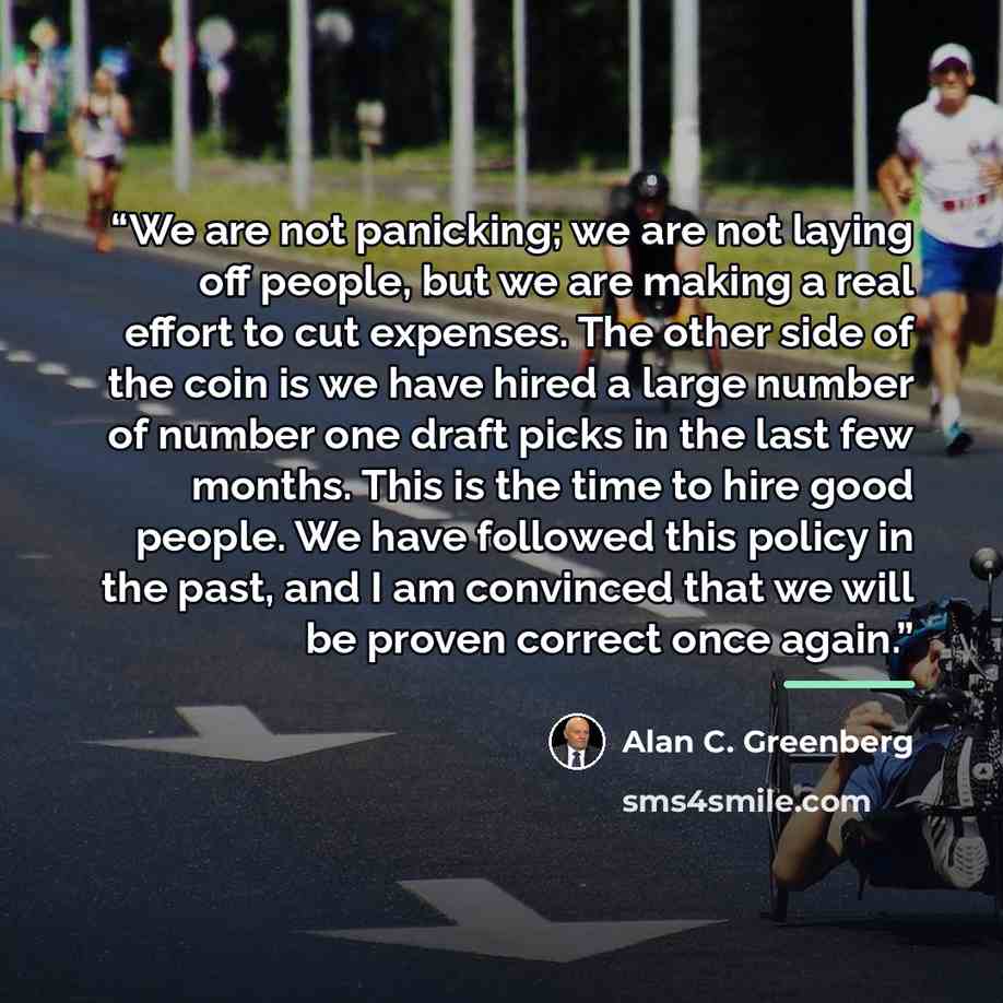 “We are not panicking; we are not laying off people, but we are making a real effort to cut expenses. The other side of the coin is we have hired a large number of number one draft picks in the last few months. This is the time to hire good people. We have followed this policy in the past, and I am…” quote by Alan C. Greenberg
