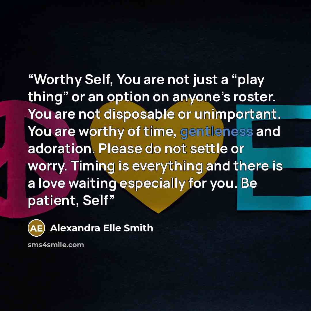 “Worthy Self, You are not just a “play thing” or an option on anyone’s roster. You are not disposable or unimportant. You are worthy of time, gentleness and adoration. Please do not settle or worry. Timing is everything and there is a love waiting especially for you. Be patient, Self” quote by Alexandra Elle Smith