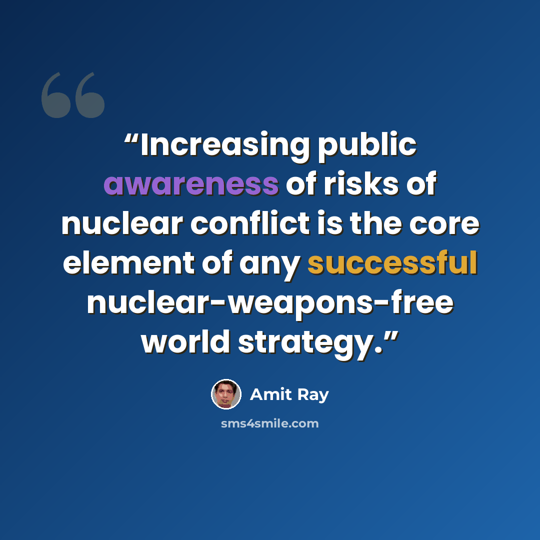 “Increasing public awareness of risks of nuclear conflict is the core element of any successful nuclear-weapons-free world strategy.” quote by Amit Ray