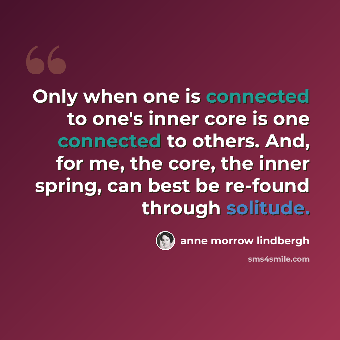 “Only when one is connected to one's inner core is one connected to others. And, for me, the core, the inner spring, can best be re-found through solitude.” quote by Anne Morrow Lindbergh