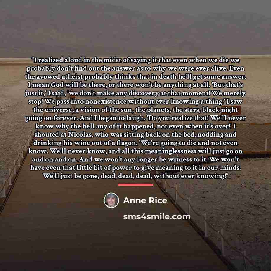 “I realized aloud in the midst of saying it that even when we die we probably don't find out the answer as to why we were ever alive. Even the avowed atheist probably thinks that in death he'll get some answer. I mean God will be there, or there won't be anything at all. 'But that's just it,' I…” quote by Anne Rice