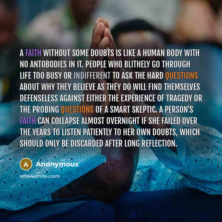 “A faith without some doubts is like a human body with no antobodies in it. People who blithely go through life too busy or indifferent to ask the hard questions about why they believe as they do will find themselves defenseless against either the experience of tragedy or the probing questions of a…” quote by Anonymous