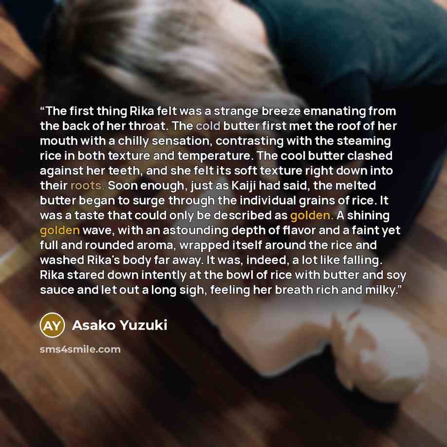“The first thing Rika felt was a strange breeze emanating from the back of her throat. The cold butter first met the roof of her mouth with a chilly sensation, contrasting with the steaming rice in both texture and temperature. The cool butter clashed against her teeth, and she felt its soft…” quote by Asako Yuzuki