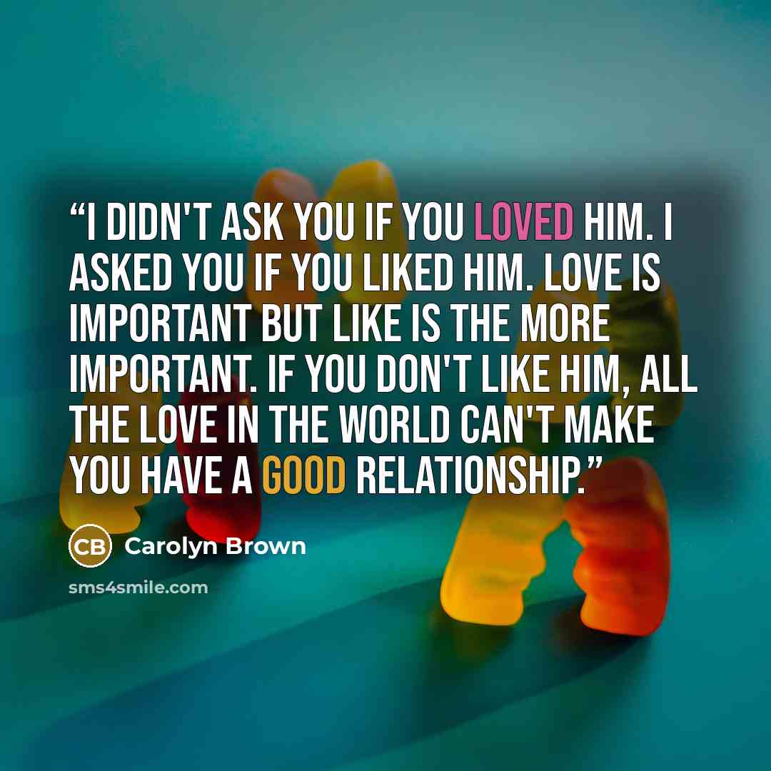 “I didn't ask you if you loved him. I asked you if you liked him. Love is important but like is the more important. If you don't like him, all the love in the world can't make you have a good relationship.” quote by Carolyn Brown