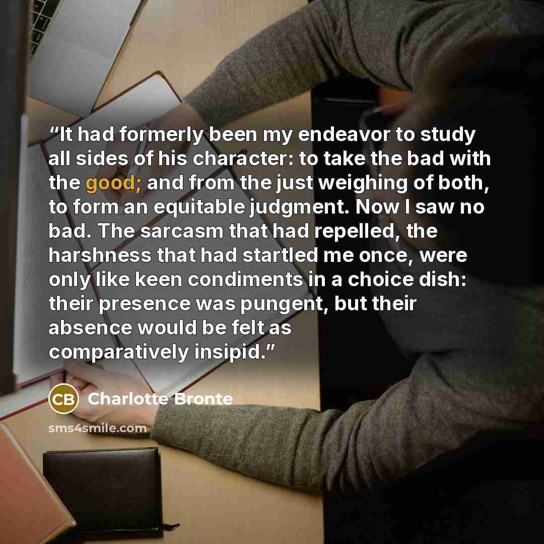 “It had formerly been my endeavor to study all sides of his character: to take the bad with the good; and from the just weighing of both, to form an equitable judgment. Now I saw no bad. The sarcasm that had repelled, the harshness that had startled me once, were only like keen condiments in a…” quote by Charlotte Brontë