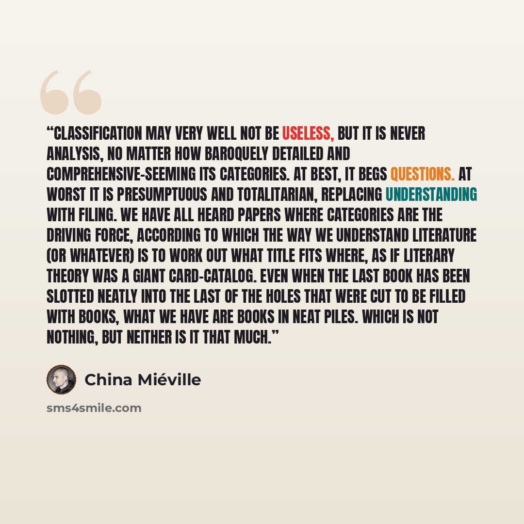 “Classification may very well not be useless, but it is never analysis, no matter how baroquely detailed and comprehensive-seeming its categories. At best, it begs questions. At worst it is presumptuous and totalitarian, replacing understanding with filing. We have all heard papers where categories…” quote by China Miéville