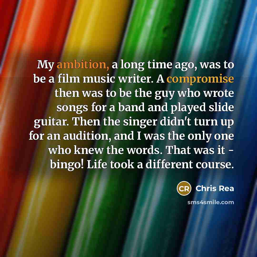 “My ambition, a long time ago, was to be a film music writer. A compromise then was to be the guy who wrote songs for a band and played slide guitar. Then the singer didn't turn up for an audition, and I was the only one who knew the words. That was it - bingo! Life took a different course.” quote by Chris Rea