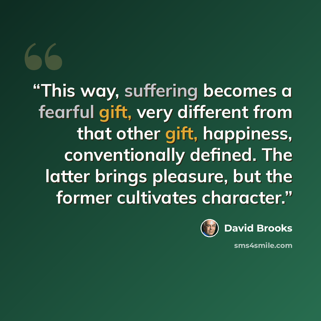 “This way, suffering becomes a fearful gift, very different from that other gift, happiness, conventionally defined. The latter brings pleasure, but the former cultivates character.” quote by David Brooks
