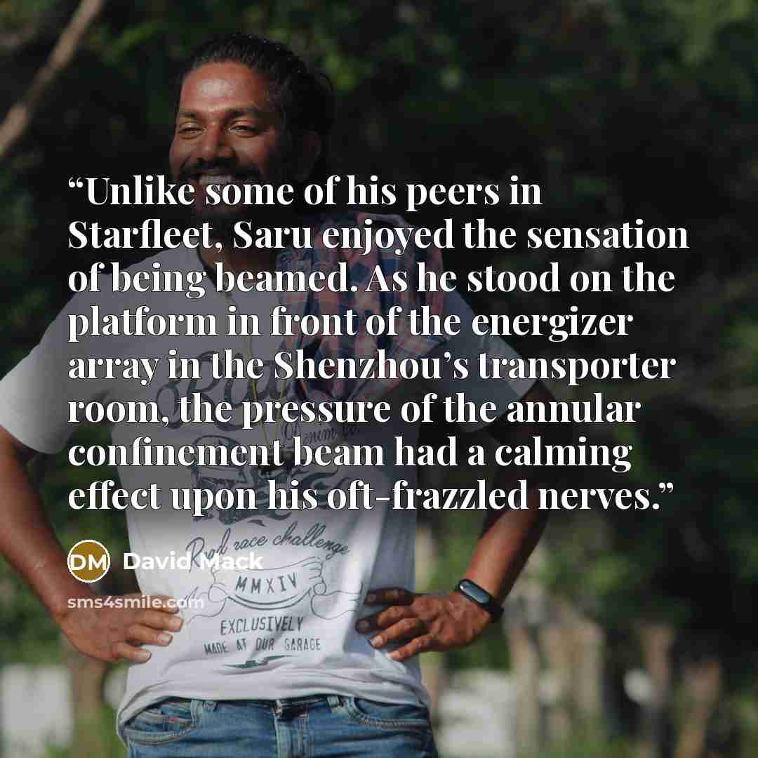 “Unlike some of his peers in Starfleet, Saru enjoyed the sensation of being beamed. As he stood on the platform in front of the energizer array in the Shenzhou’s transporter room, the pressure of the annular confinement beam had a calming effect upon his oft-frazzled nerves.” quote by David Mack