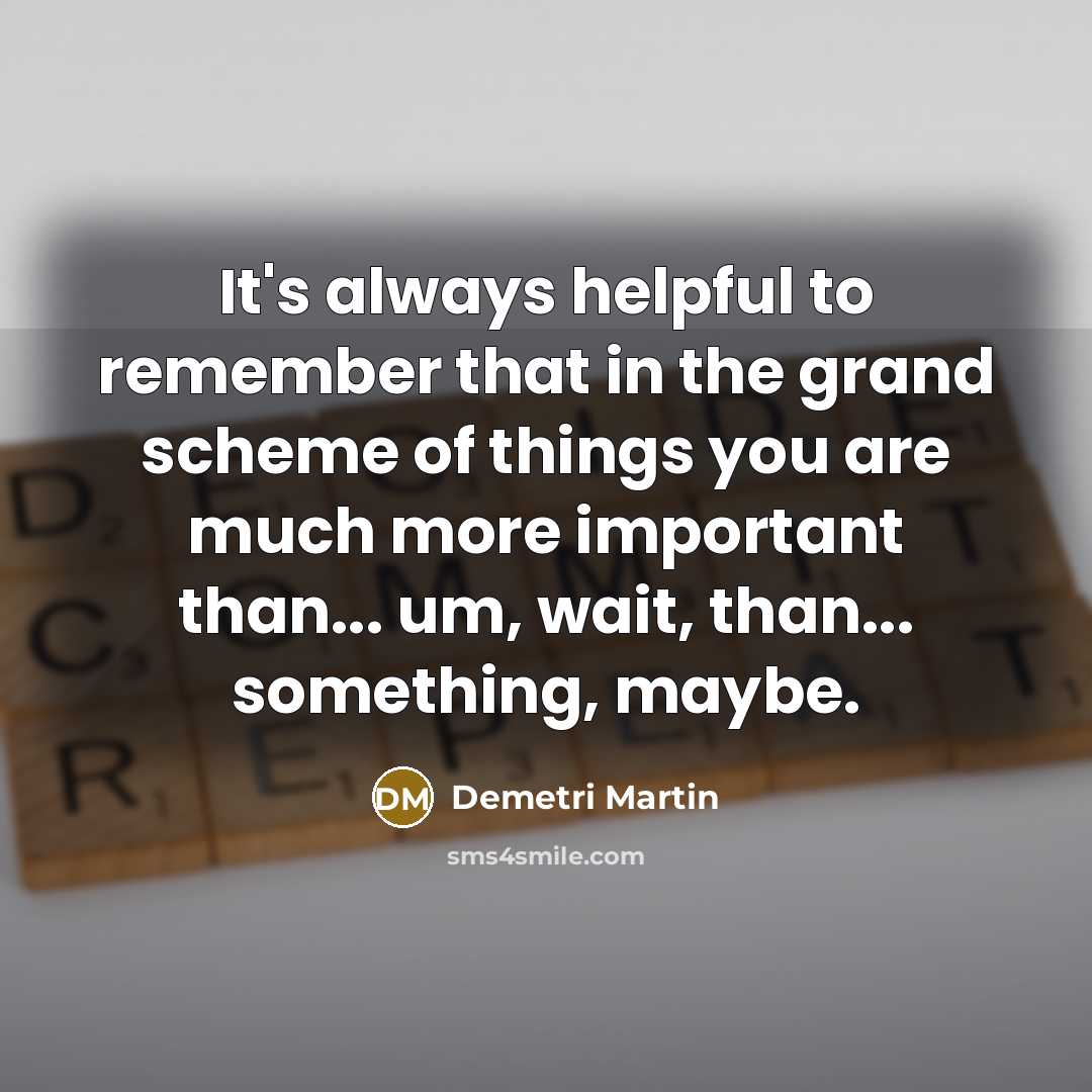 “It's always helpful to remember that in the grand scheme of things you are much more important than... um, wait, than... something, maybe.” quote by Demetri Martin
