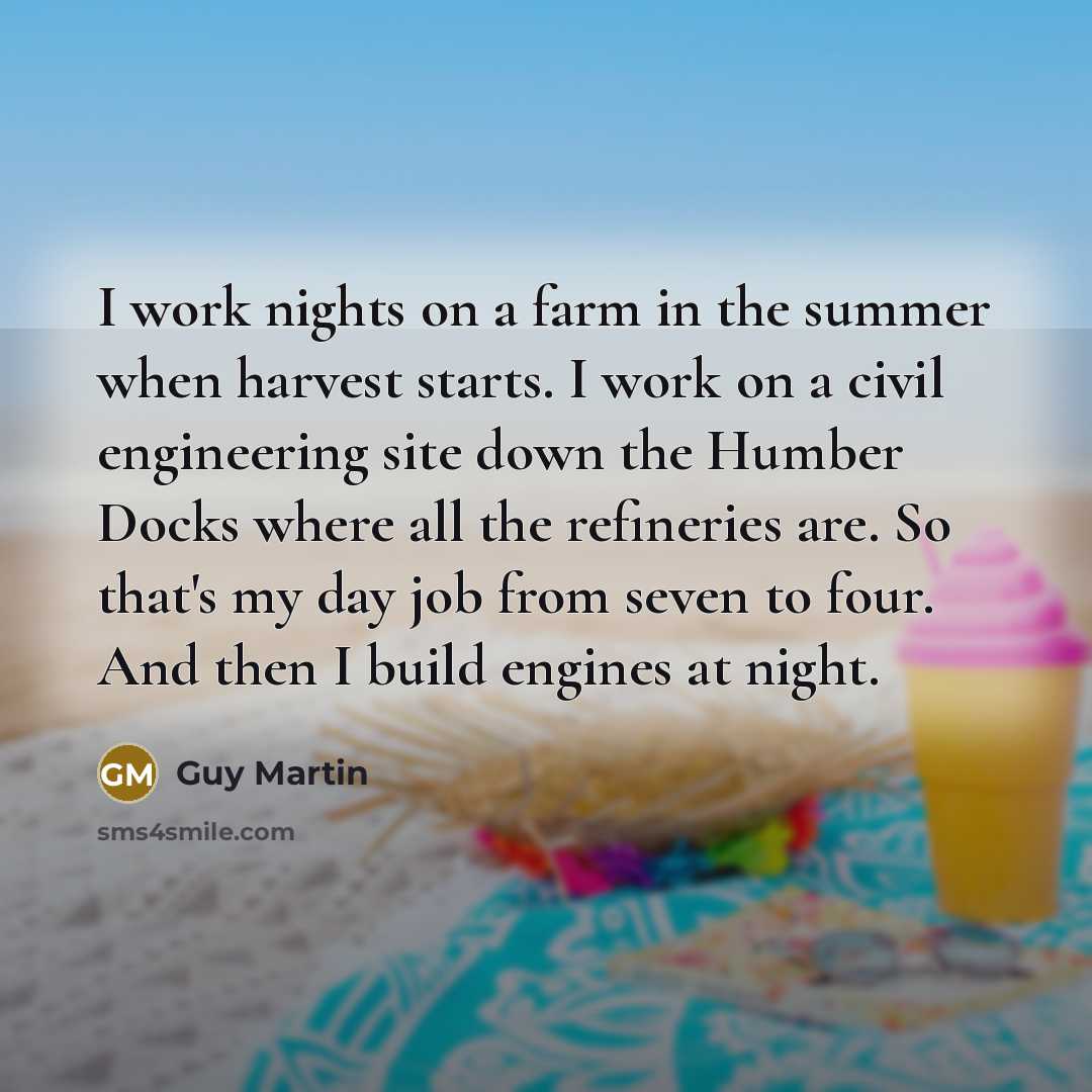 “I work nights on a farm in the summer when harvest starts. I work on a civil engineering site down the Humber Docks where all the refineries are. So that's my day job from seven to four. And then I build engines at night.” quote by Guy Martin
