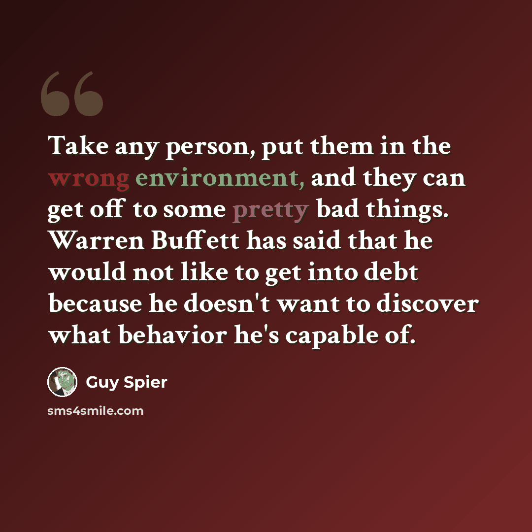 “Take any person, put them in the wrong environment, and they can get off to some pretty bad things. Warren Buffett has said that he would not like to get into debt because he doesn't want to discover what behavior he's capable of.” quote by Guy Spier