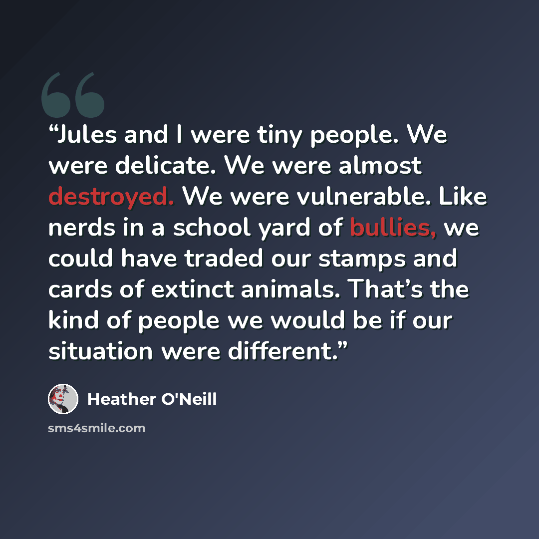 “Jules and I were tiny people. We were delicate. We were almost destroyed. We were vulnerable. Like nerds in a school yard of bullies, we could have traded our stamps and cards of extinct animals. That’s the kind of people we would be if our situation were different.” quote by Heather O'Neill