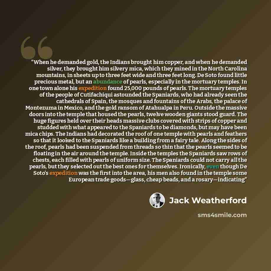 “When he demanded gold, the Indians brought him copper, and when he demanded silver, they brought him silvery mica, which they mined in the North Carolina mountains, in sheets up to three feet wide and three feet long. De Soto found little precious metal, but an abundance of pearls, especially in…” quote by Jack Weatherford