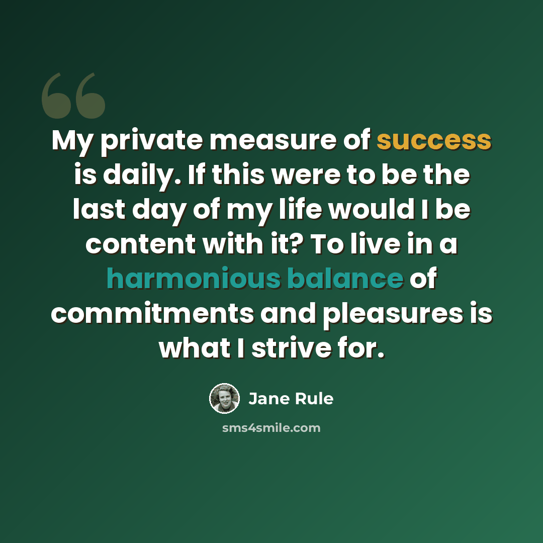 “My private measure of success is daily. If this were to be the last day of my life would I be content with it? To live in a harmonious balance of commitments and pleasures is what I strive for.” quote by Jane Rule