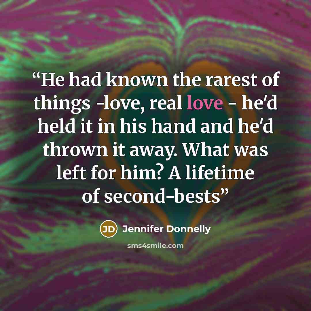 “He had known the rarest of things -love, real love - he'd held it in his hand and he'd thrown it away. What was left for him? A lifetime of second-bests” quote by Jennifer Donnelly