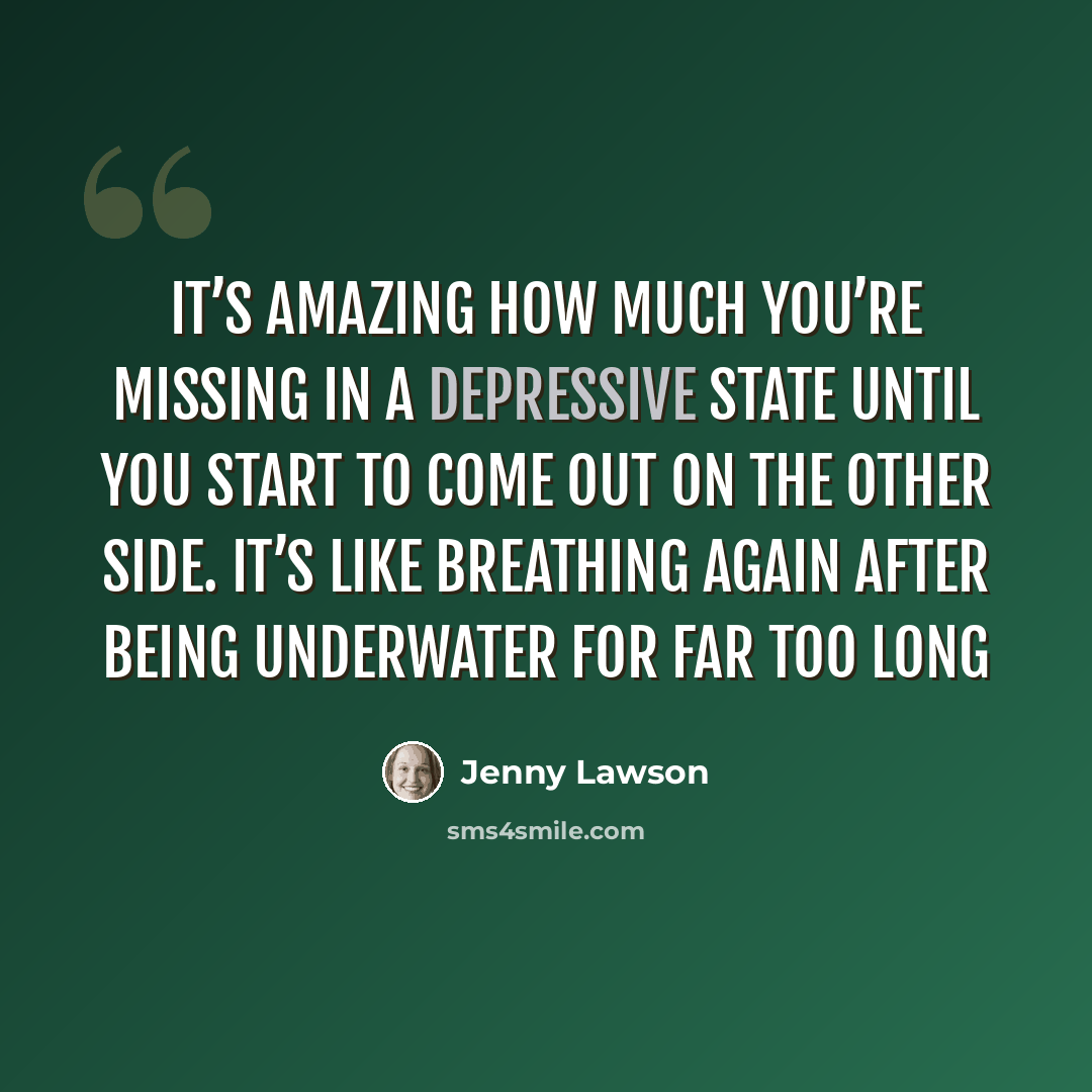 “It’s amazing how much you’re missing in a depressive state until you start to come out on the other side. It’s like breathing again after being underwater for far too long” quote by Jenny Lawson