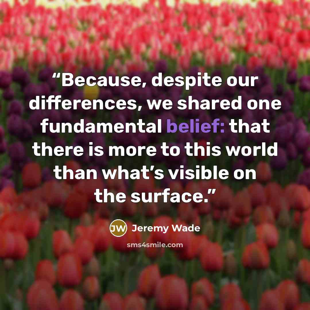 “Because, despite our differences, we shared one fundamental belief: that there is more to this world than what’s visible on the surface.” quote by Jeremy Wade
