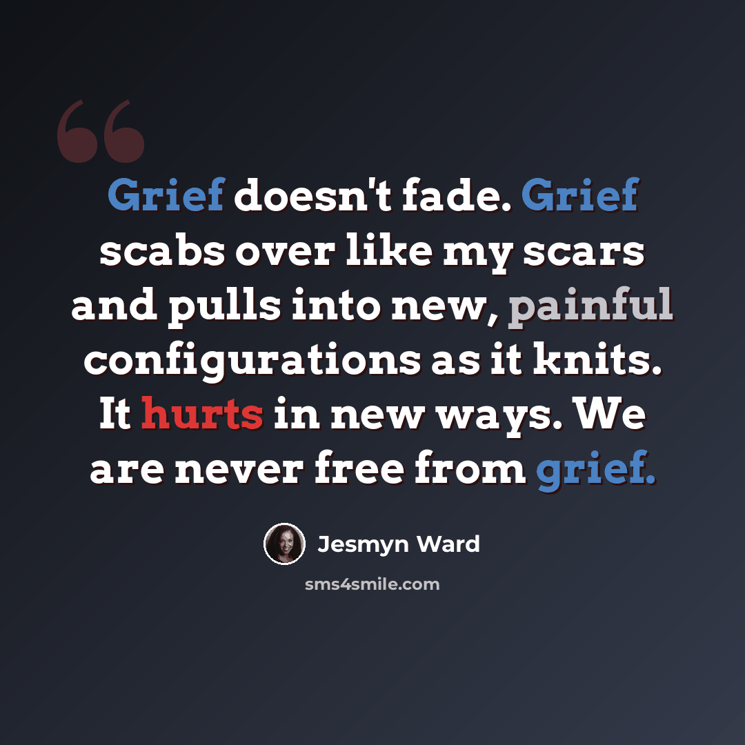 “Grief doesn't fade. Grief scabs over like my scars and pulls into new, painful configurations as it knits. It hurts in new ways. We are never free from grief.” quote by Jesmyn Ward