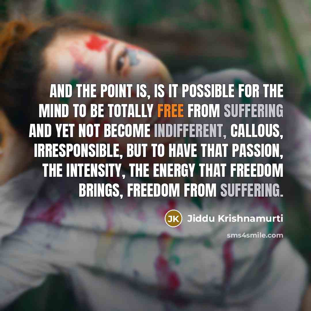 “And the point is, is it possible for the mind to be totally free from suffering and yet not become indifferent, callous, irresponsible, but to have that passion, the intensity, the energy that freedom brings, freedom from suffering.” quote by Jiddu Krishnamurti