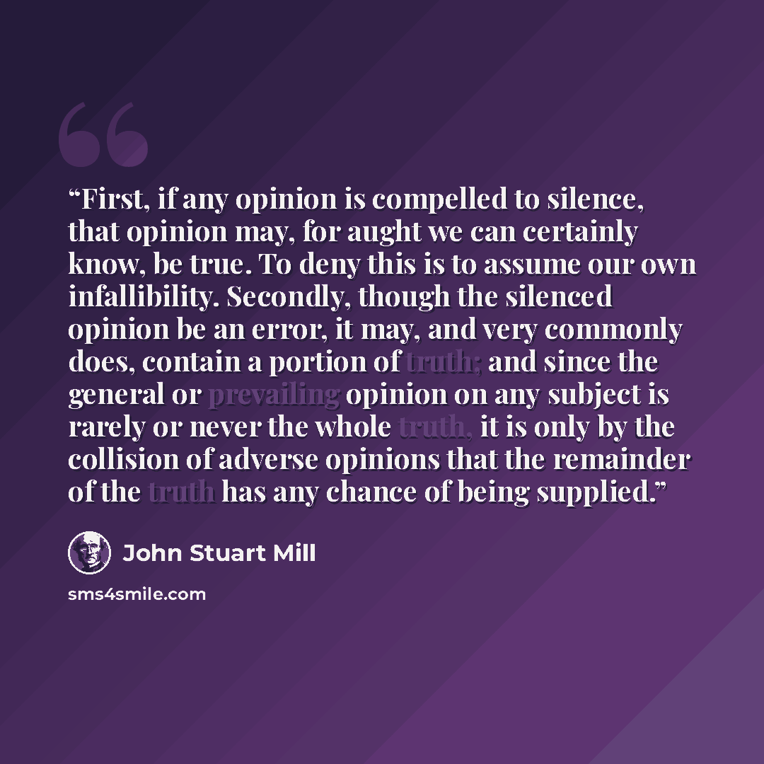 “First, if any opinion is compelled to silence, that opinion may, for aught we can certainly know, be true. To deny this is to assume our own infallibility. Secondly, though the silenced opinion be an error, it may, and very commonly does, contain a portion of truth; and since the general or…” quote by John Stuart Mill