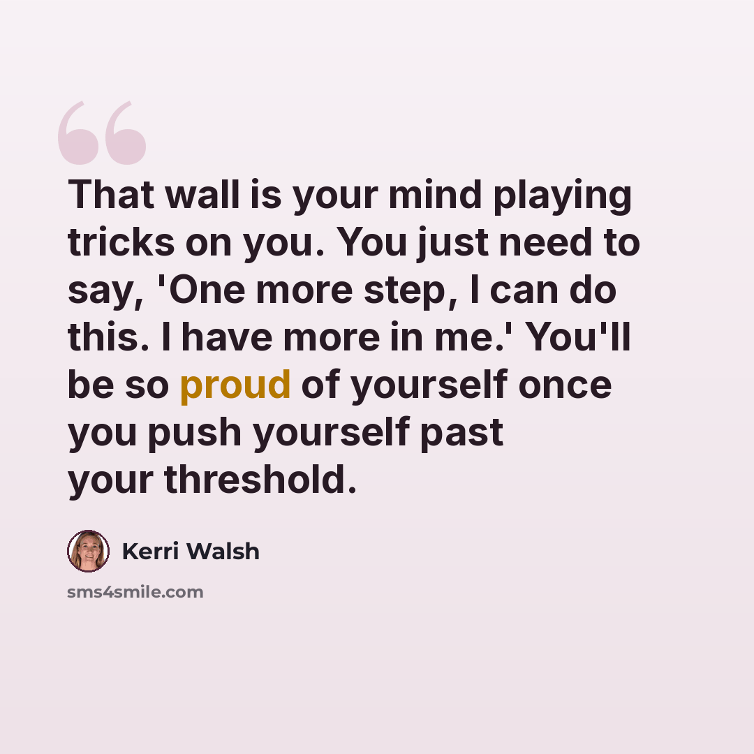 “That wall is your mind playing tricks on you. You just need to say, 'One more step, I can do this. I have more in me.' You'll be so proud of yourself once you push yourself past your threshold.” quote by Kerri Walsh