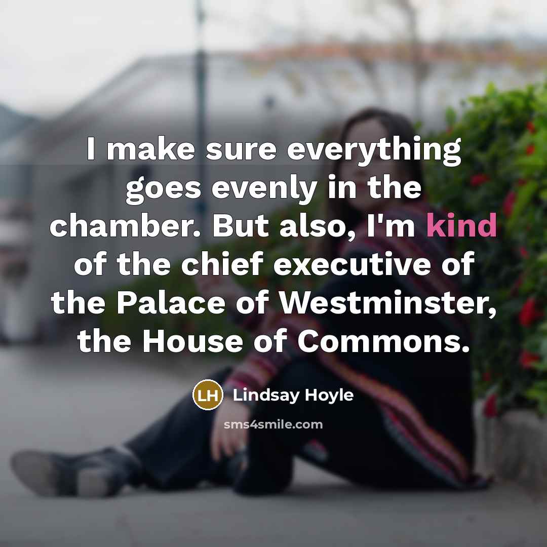 “I make sure everything goes evenly in the chamber. But also, I'm kind of the chief executive of the Palace of Westminster, the House of Commons.” quote by Lindsay Hoyle