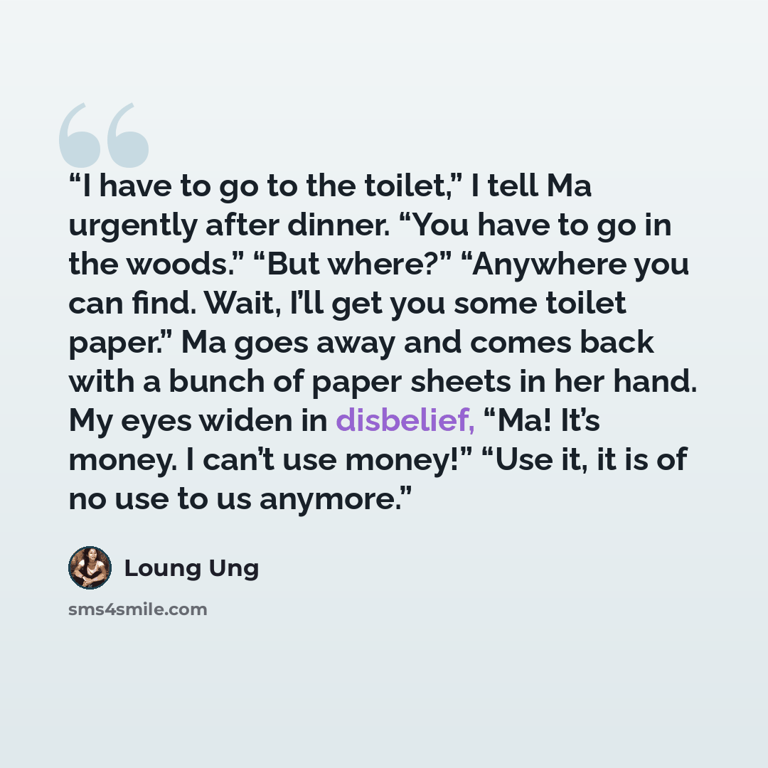 “I have to go to the toilet,” I tell Ma urgently after dinner. “You have to go in the woods.” “But where?” “Anywhere you can find. Wait, I’ll get you some toilet paper.” Ma goes away and comes back with a bunch of paper sheets in her hand. My eyes widen in disbelief, “Ma! It’s money. I can’t use…” quote by Loung Ung