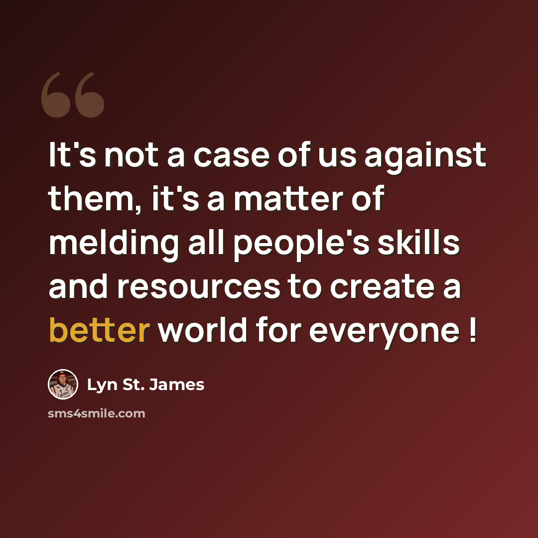 “It's not a case of us against them, it's a matter of melding all people's skills and resources to create a better world for everyone !” quote by Lyn St. James