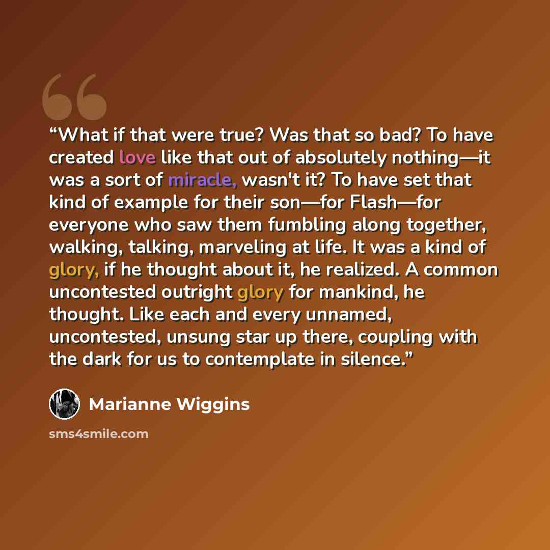 “What if that were true? Was that so bad? To have created love like that out of absolutely nothing—it was a sort of miracle, wasn't it? To have set that kind of example for their son—for Flash—for everyone who saw them fumbling along together, walking, talking, marveling at life. It was a kind of…” quote by Marianne Wiggins