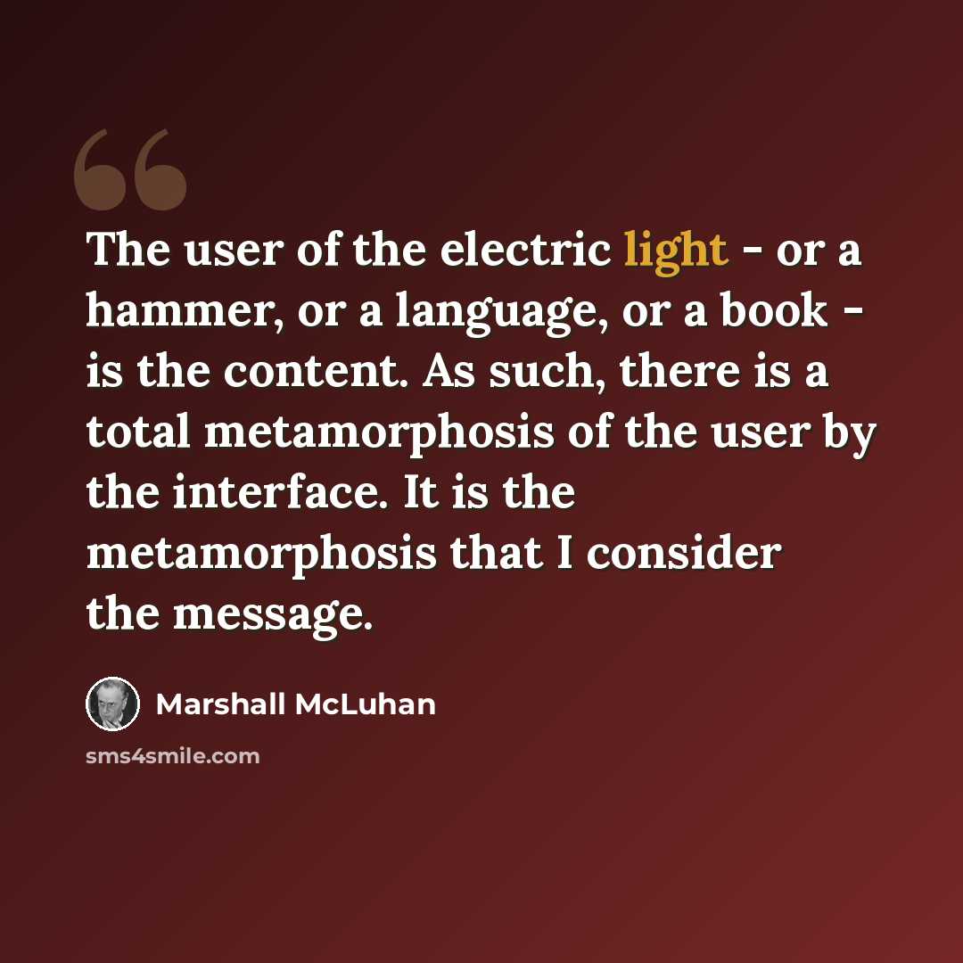 “The user of the electric light - or a hammer, or a language, or a book - is the content. As such, there is a total metamorphosis of the user by the interface. It is the metamorphosis that I consider the message.” quote by Marshall McLuhan