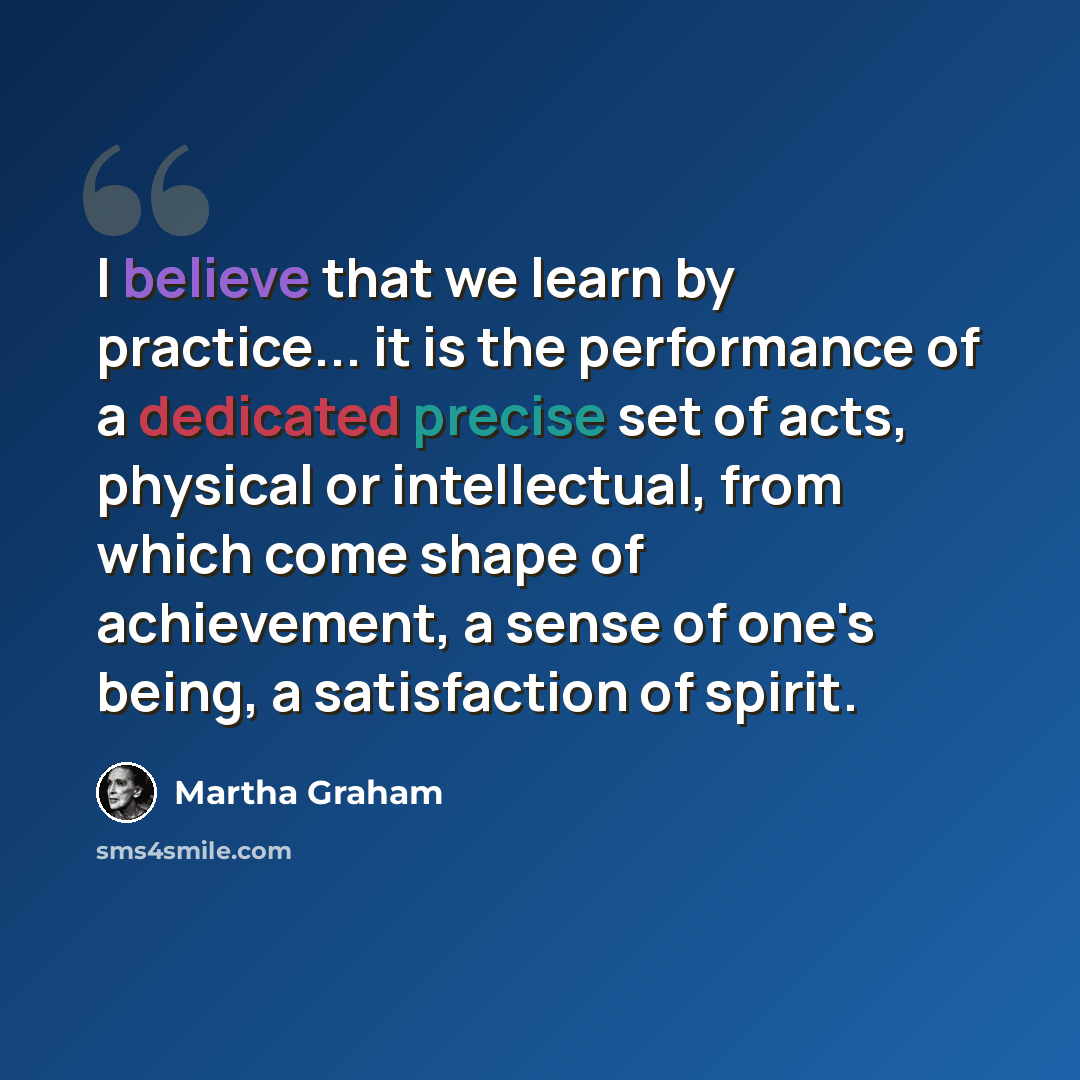 “I believe that we learn by practice... it is the performance of a dedicated precise set of acts, physical or intellectual, from which come shape of achievement, a sense of one's being, a satisfaction of spirit.” quote by Martha Graham