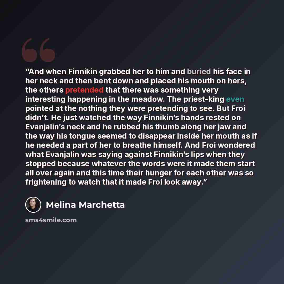 “And when Finnikin grabbed her to him and buried his face in her neck and then bent down and placed his mouth on hers, the others pretended that there was something very interesting happening in the meadow. The priest-king even pointed at the nothing they were pretending to see. But Froi didn’t. He…” quote by Melina Marchetta