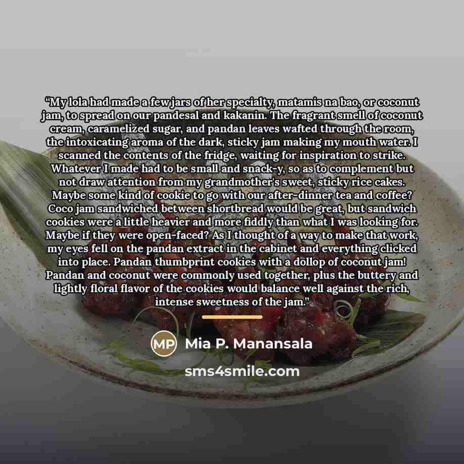 “My lola had made a few jars of her specialty, matamis na bao, or coconut jam, to spread on our pandesal and kakanin. The fragrant smell of coconut cream, caramelized sugar, and pandan leaves wafted through the room, the intoxicating aroma of the dark, sticky jam making my mouth water. I scanned…” quote by Mia P. Manansala