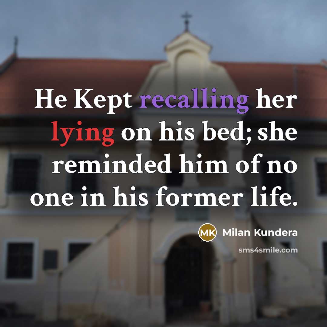 “He Kept recalling her lying on his bed; she reminded him of no one in his former life.” quote by Milan Kundera