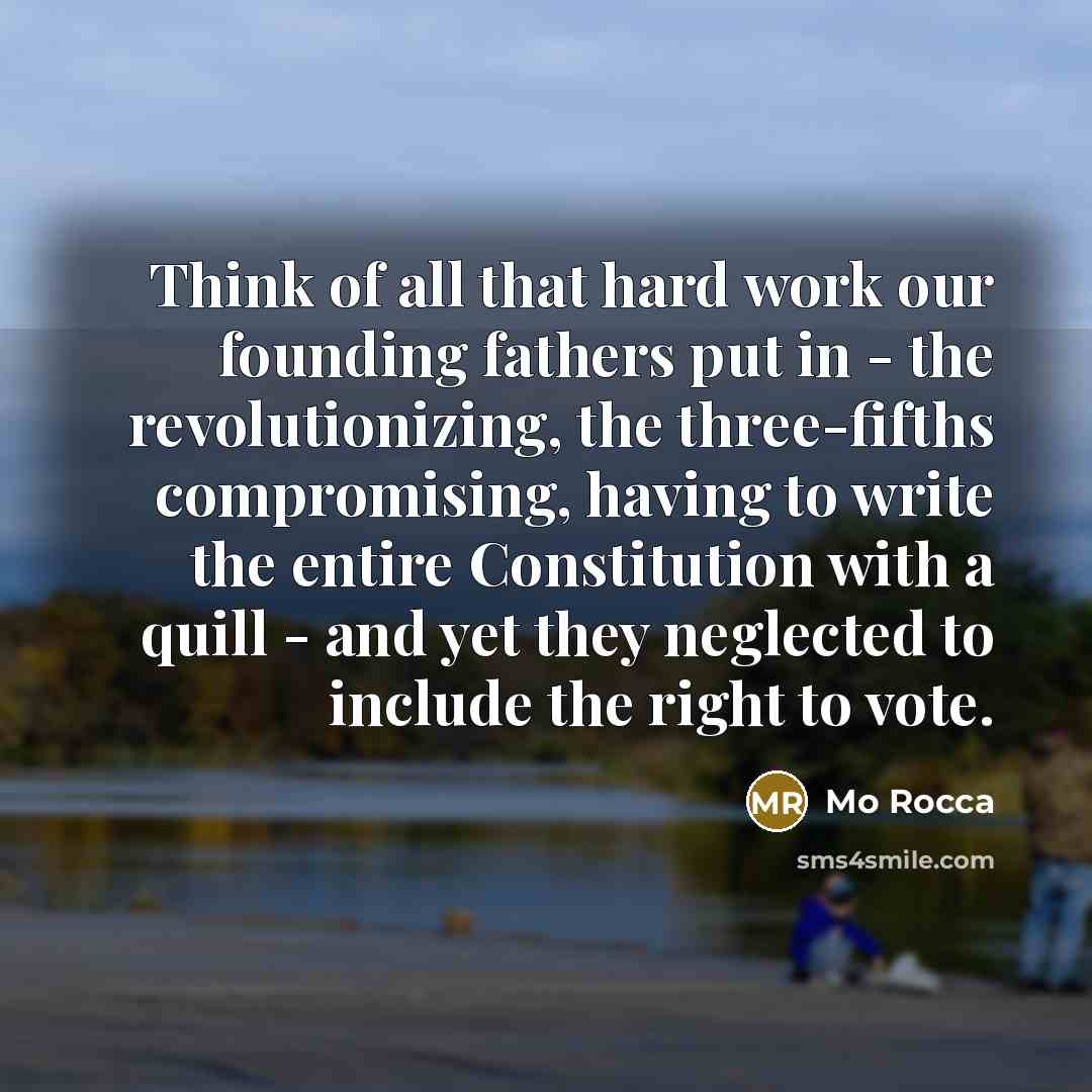 “Think of all that hard work our founding fathers put in - the revolutionizing, the three-fifths compromising, having to write the entire Constitution with a quill - and yet they neglected to include the right to vote.” quote by Mo Rocca