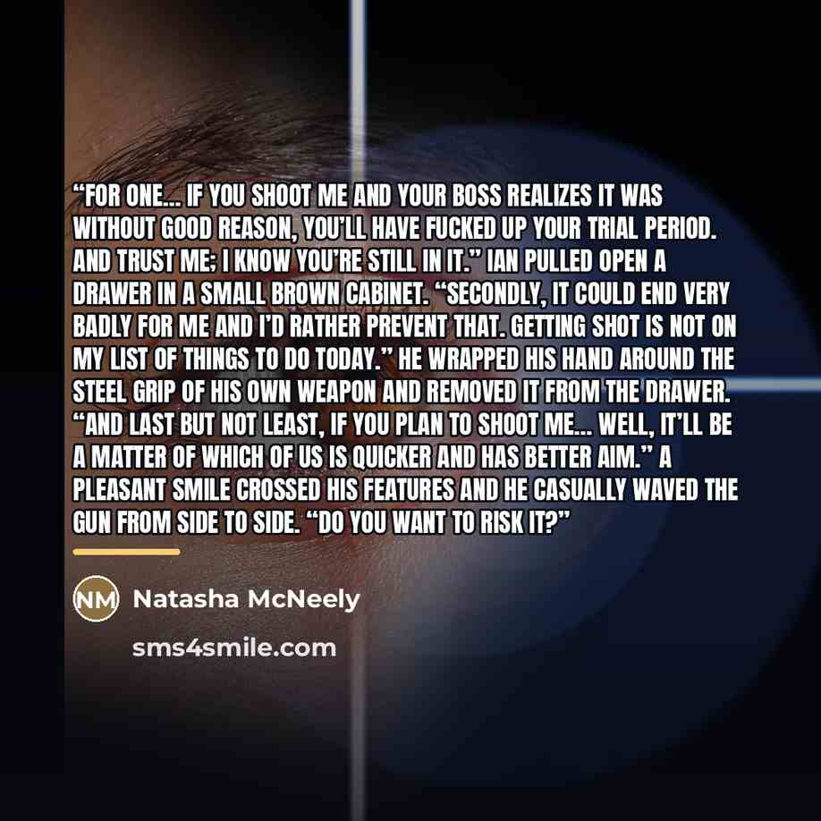 “For one… If you shoot me and your boss realizes it was without good reason, you’ll have fucked up your trial period. And trust me; I know you’re still in it.” Ian pulled open a drawer in a small brown cabinet. “Secondly, it could end very badly for me and I’d rather prevent that. Getting shot is…” quote by Natasha McNeely