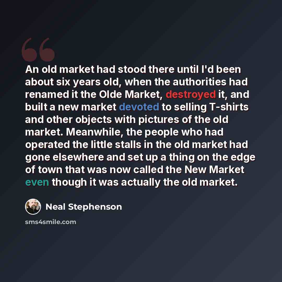 “An old market had stood there until I'd been about six years old, when the authorities had renamed it the Olde Market, destroyed it, and built a new market devoted to selling T-shirts and other objects with pictures of the old market. Meanwhile, the people who had operated the little stalls in the…” quote by Neal Stephenson