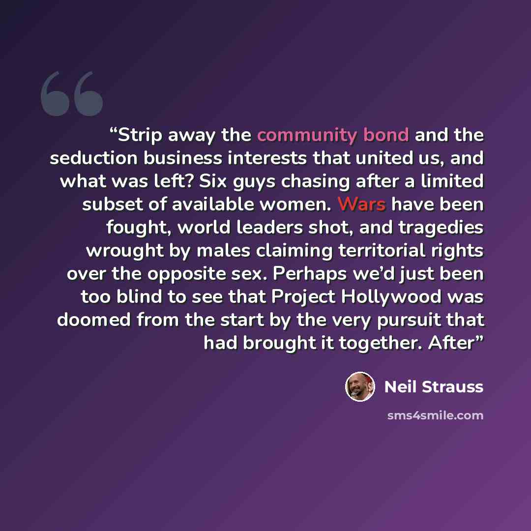 “Strip away the community bond and the seduction business interests that united us, and what was left? Six guys chasing after a limited subset of available women. Wars have been fought, world leaders shot, and tragedies wrought by males claiming territorial rights over the opposite sex. Perhaps…” quote by Neil Strauss