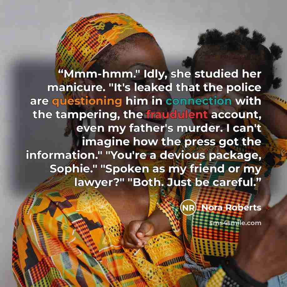 “Mmm-hmm." Idly, she studied her manicure. "It's leaked that the police are questioning him in connection with the tampering, the fraudulent account, even my father's murder. I can't imagine how the press got the information." "You're a devious package, Sophie." "Spoken as my friend or my lawyer?"…” quote by Nora Roberts